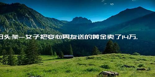 今日头条-女子把变心男友送的黄金卖了14万，网友 这才是真正的分手大赢家